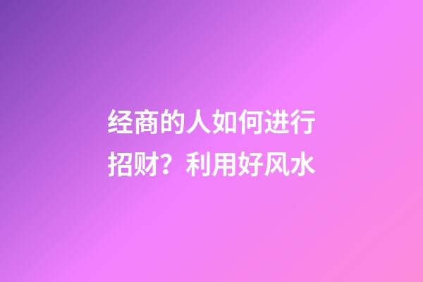 经商的人如何进行招财？利用好风水