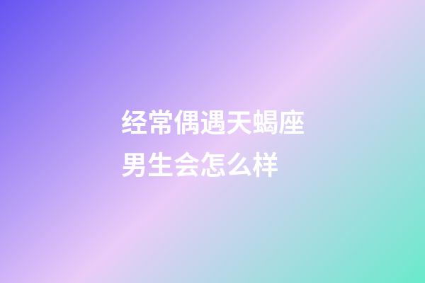 经常偶遇天蝎座男生会怎么样-第1张-星座运势-玄机派
