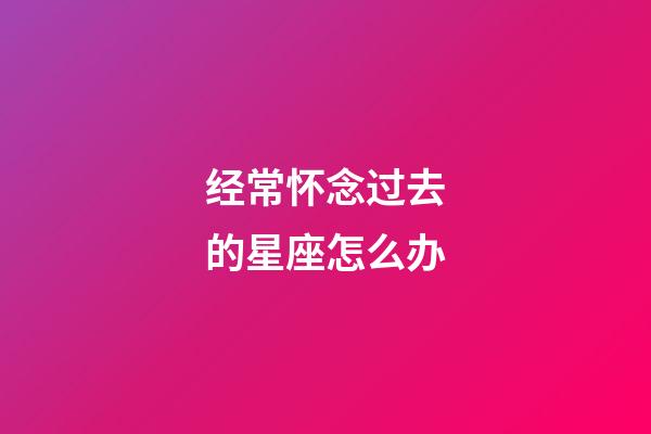 经常怀念过去的星座怎么办-第1张-星座运势-玄机派