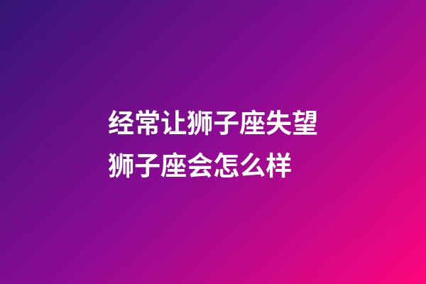 经常让狮子座失望狮子座会怎么样-第1张-星座运势-玄机派