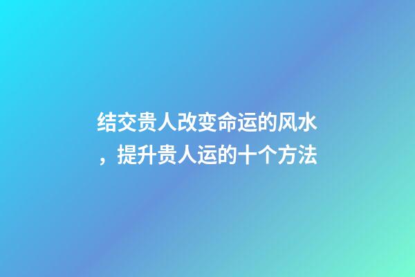 结交贵人改变命运的风水，提升贵人运的十个方法