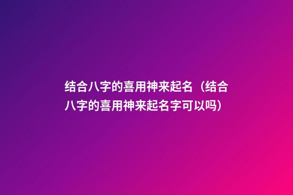 结合八字的喜用神来起名（结合八字的喜用神来起名字可以吗）