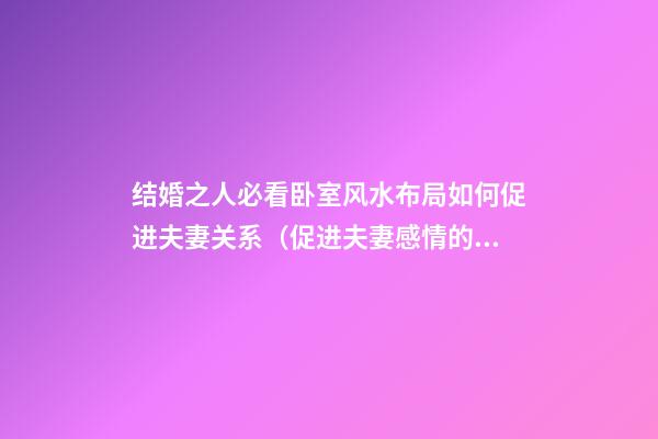 结婚之人必看卧室风水布局如何促进夫妻关系（促进夫妻感情的卧室风水）