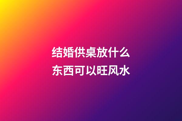结婚供桌放什么东西可以旺风水