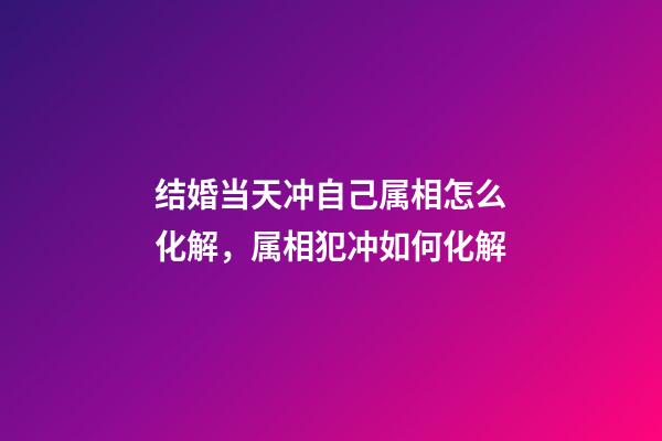 结婚当天冲自己属相怎么化解，属相犯冲如何化解