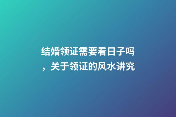 结婚领证需要看日子吗，关于领证的风水讲究
