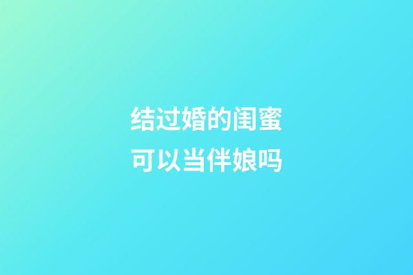 结过婚的闺蜜可以当伴娘吗