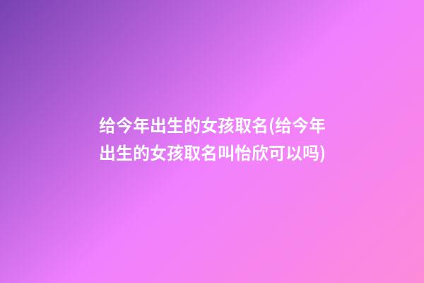 给今年出生的女孩取名(给今年出生的女孩取名叫怡欣可以吗)