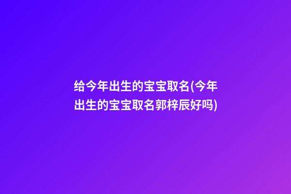 给今年出生的宝宝取名(今年出生的宝宝取名郭梓辰好吗)