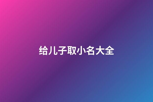 给儿子取小名大全(给小儿子取名字)-第1张-宝宝起名-玄机派