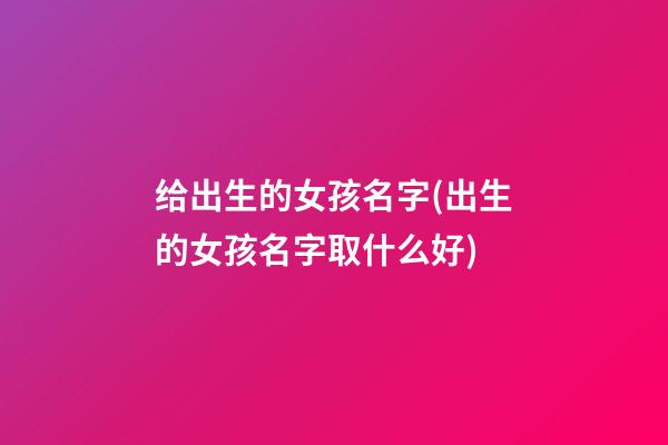 给出生的女孩名字(出生的女孩名字取什么好)