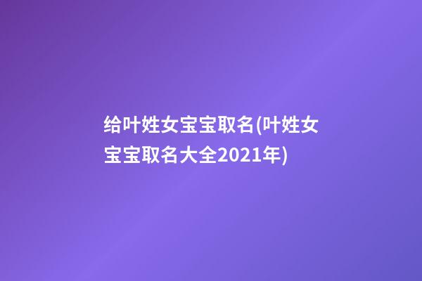 给叶姓女宝宝取名(叶姓女宝宝取名大全2021年)