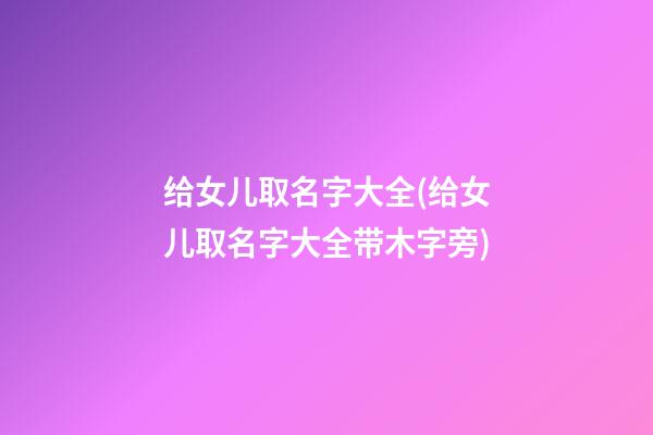 给女儿取名字大全(给女儿取名字大全带木字旁)