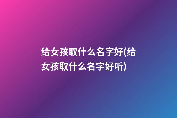 给女孩取什么名字好(给女孩取什么名字好听)