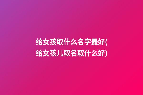 给女孩取什么名字最好(给女孩儿取名取什么好)