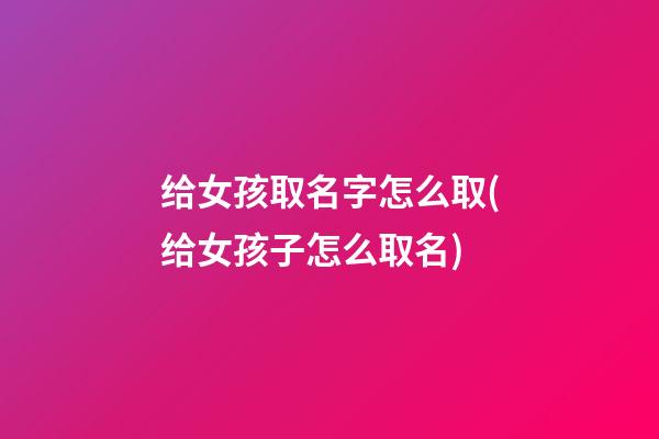 给女孩取名字怎么取(给女孩子怎么取名)