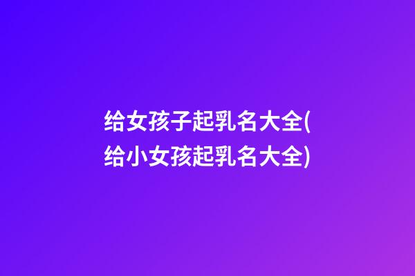 给女孩子起乳名大全(给小女孩起乳名大全)