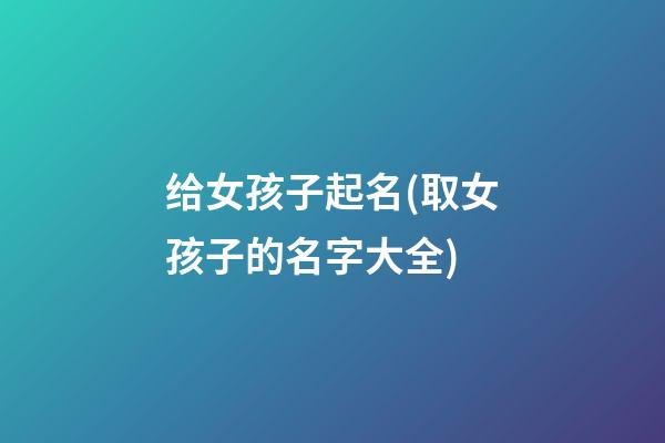 给女孩子起名(取女孩子的名字大全)