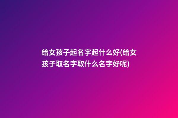 给女孩子起名字起什么好(给女孩子取名字取什么名字好呢)