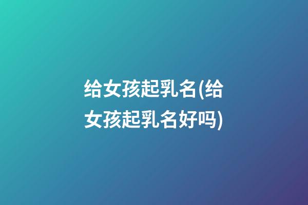 给女孩起乳名(给女孩起乳名好吗)