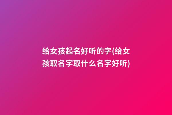 给女孩起名好听的字(给女孩取名字取什么名字好听)