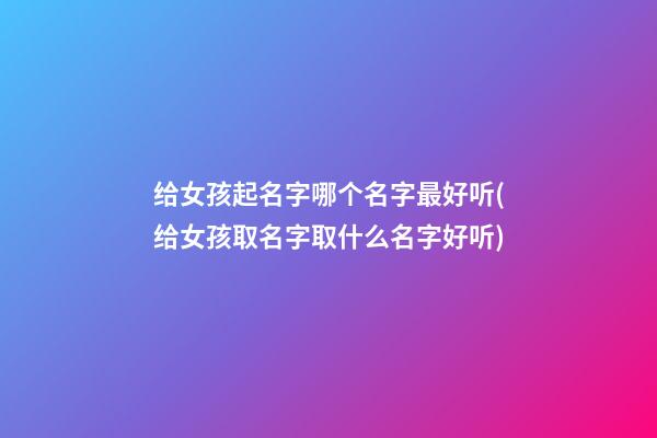 给女孩起名字哪个名字最好听(给女孩取名字取什么名字好听)