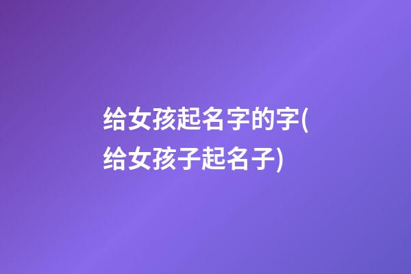 给女孩起名字的字(给女孩子起名子)