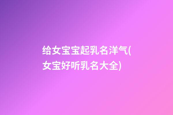 给女宝宝起乳名洋气(女宝好听乳名大全)