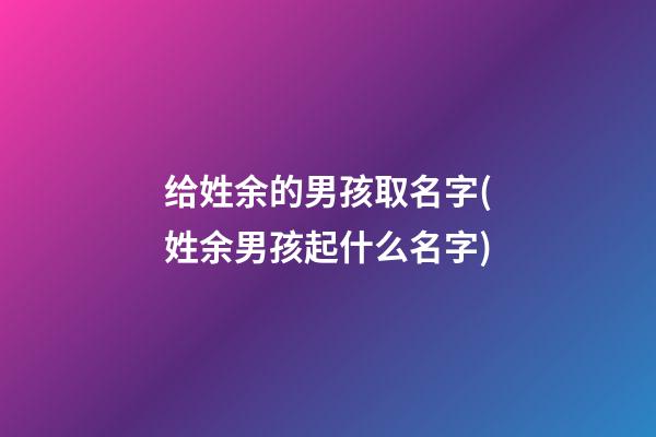 给姓余的男孩取名字(姓余男孩起什么名字)
