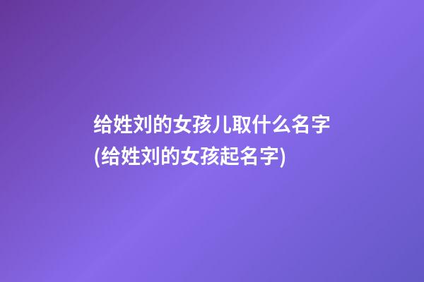 给姓刘的女孩儿取什么名字(给姓刘的女孩起名字)