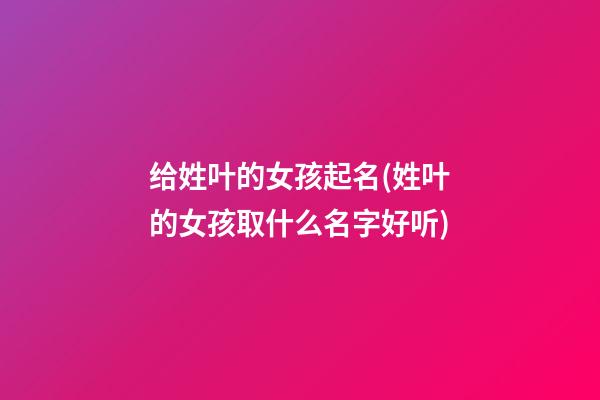 给姓叶的女孩起名(姓叶的女孩取什么名字好听)
