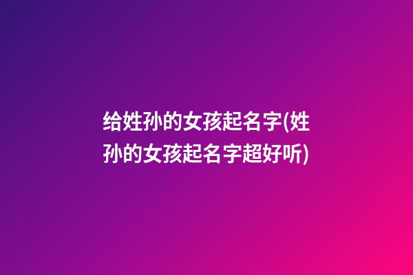给姓孙的女孩起名字(姓孙的女孩起名字超好听)