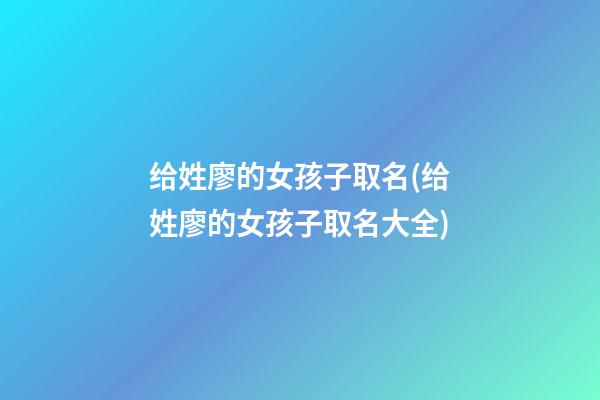 给姓廖的女孩子取名(给姓廖的女孩子取名大全)