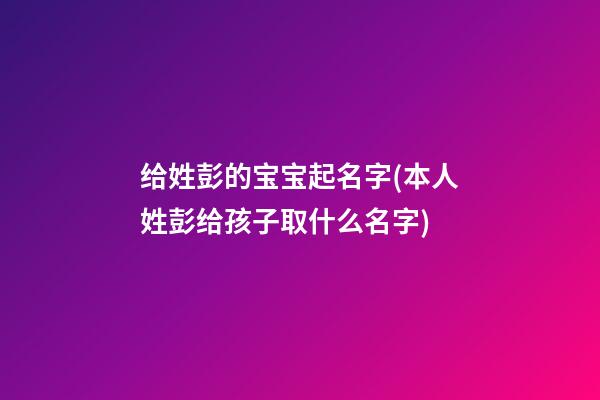 给姓彭的宝宝起名字(本人姓彭给孩子取什么名字)