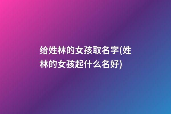 给姓林的女孩取名字(姓林的女孩起什么名好)