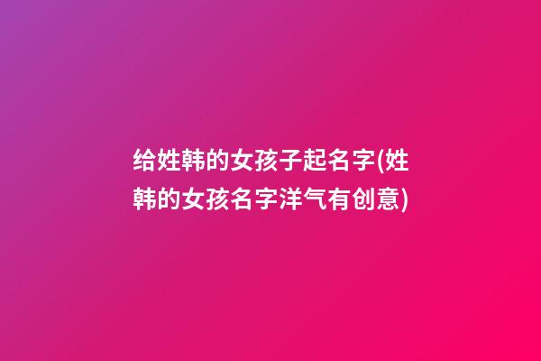 给姓韩的女孩子起名字(姓韩的女孩名字洋气有创意)