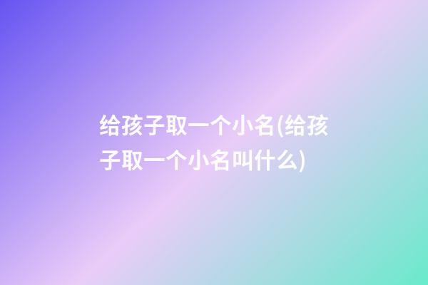 给孩子取一个小名(给孩子取一个小名叫什么)
