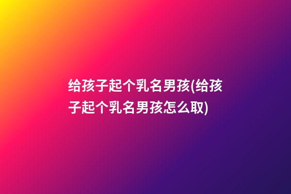 给孩子起个乳名男孩(给孩子起个乳名男孩怎么取)
