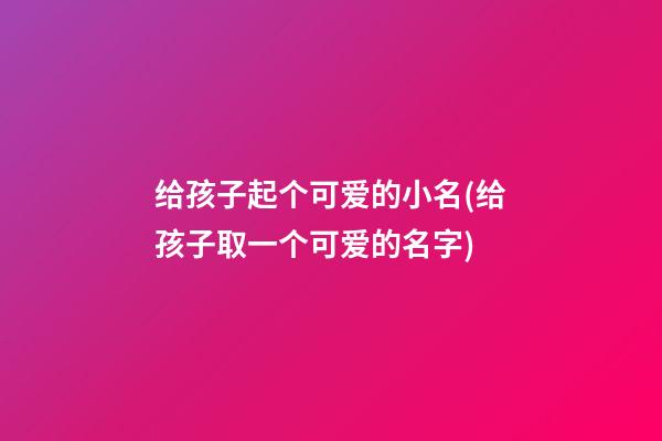给孩子起个可爱的小名(给孩子取一个可爱的名字)