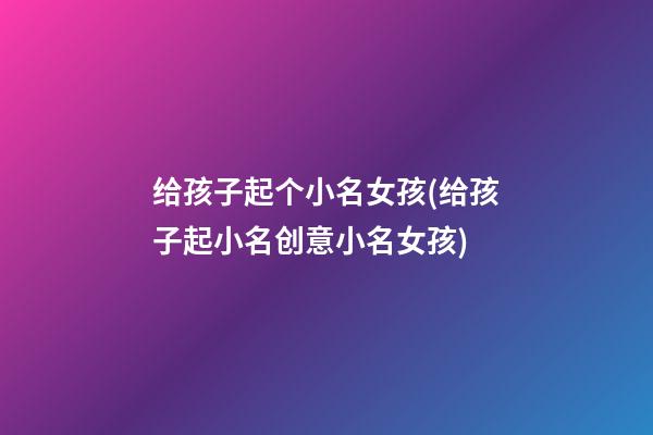 给孩子起个小名女孩(给孩子起小名创意小名女孩)