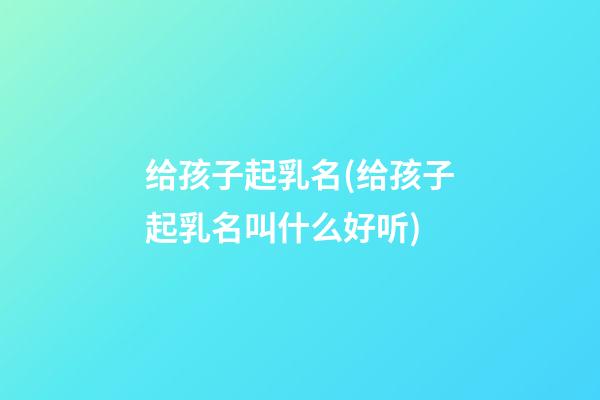 给孩子起乳名(给孩子起乳名叫什么好听)