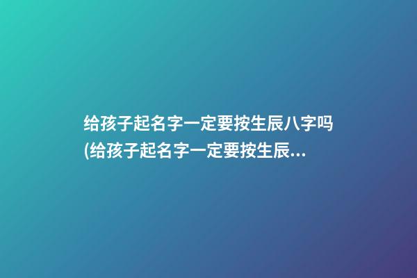 给孩子起名字一定要按生辰八字吗(给孩子起名字一定要按生辰八字吗女孩)
