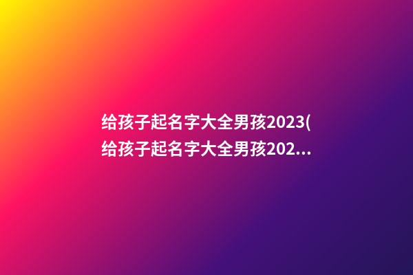 给孩子起名字大全男孩2023(给孩子起名字大全男孩2023年属虎)