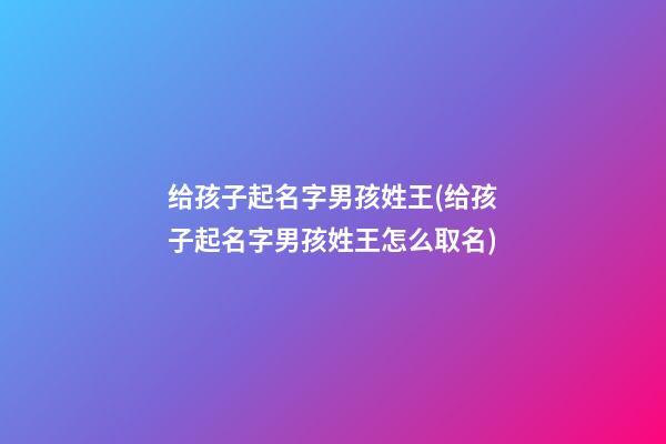 给孩子起名字男孩姓王(给孩子起名字男孩姓王怎么取名)