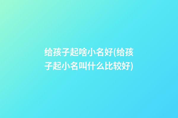 给孩子起啥小名好(给孩子起小名叫什么比较好)