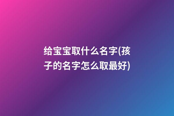 给宝宝取什么名字(孩子的名字怎么取最好)