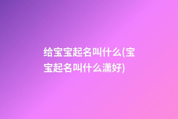 给宝宝起名叫什么(宝宝起名叫什么潇好)