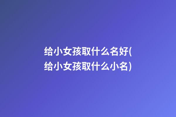 给小女孩取什么名好(给小女孩取什么小名)