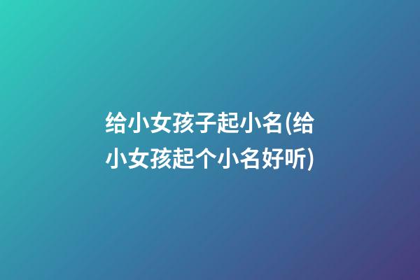 给小女孩子起小名(给小女孩起个小名好听)