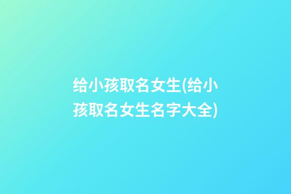 给小孩取名女生(给小孩取名女生名字大全)